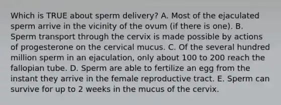 Which is TRUE about sperm delivery? A. Most of the ejaculated sperm arrive in the vicinity of the ovum (if there is one). B. Sperm transport through the cervix is made possible by actions of progesterone on the cervical mucus. C. Of the several hundred million sperm in an ejaculation, only about 100 to 200 reach the fallopian tube. D. Sperm are able to fertilize an egg from the instant they arrive in the female reproductive tract. E. Sperm can survive for up to 2 weeks in the mucus of the cervix.