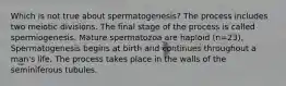 Which is not true about spermatogenesis? The process includes two meiotic divisions. The final stage of the process is called spermiogenesis. Mature spermatozoa are haploid (n=23). Spermatogenesis begins at birth and continues throughout a man's life. The process takes place in the walls of the seminiferous tubules.