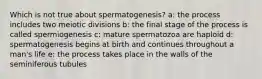 Which is not true about spermatogenesis? a: the process includes two meiotic divisions b: the final stage of the process is called spermiogenesis c: mature spermatozoa are haploid d: spermatogenesis begins at birth and continues throughout a man's life e: the process takes place in the walls of the seminiferous tubules