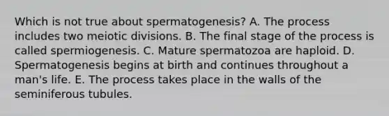 Which is not true about spermatogenesis? A. The process includes two meiotic divisions. B. The final stage of the process is called spermiogenesis. C. Mature spermatozoa are haploid. D. Spermatogenesis begins at birth and continues throughout a man's life. E. The process takes place in the walls of the seminiferous tubules.