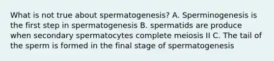 What is not true about spermatogenesis? A. Sperminogenesis is the first step in spermatogenesis B. spermatids are produce when secondary spermatocytes complete meiosis II C. The tail of the sperm is formed in the final stage of spermatogenesis