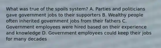 What was true of the spoils system? A. Parties and politicians gave government jobs to their supporters B. Wealthy people often inherited government jobs from their fathers C. Government employees were hired based on their experience and knowledge D. Government employees could keep their jobs for many decades