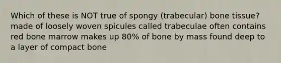 Which of these is NOT true of spongy (trabecular) bone tissue? made of loosely woven spicules called trabeculae often contains red bone marrow makes up 80% of bone by mass found deep to a layer of compact bone