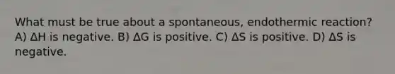 What must be true about a spontaneous, endothermic reaction? A) ∆H is negative. B) ∆G is positive. C) ∆S is positive. D) ∆S is negative.