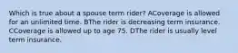 Which is true about a spouse term rider? ACoverage is allowed for an unlimited time. BThe rider is decreasing term insurance. CCoverage is allowed up to age 75. DThe rider is usually level term insurance.