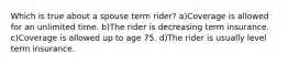 Which is true about a spouse term rider? a)Coverage is allowed for an unlimited time. b)The rider is decreasing term insurance. c)Coverage is allowed up to age 75. d)The rider is usually level term insurance.