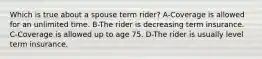 Which is true about a spouse term rider? A-Coverage is allowed for an unlimited time. B-The rider is decreasing term insurance. C-Coverage is allowed up to age 75. D-The rider is usually level term insurance.