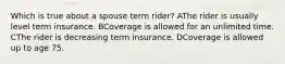 Which is true about a spouse term rider? AThe rider is usually level term insurance. BCoverage is allowed for an unlimited time. CThe rider is decreasing term insurance. DCoverage is allowed up to age 75.