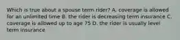 Which is true about a spouse term rider? A. coverage is allowed for an unlimited time B. the rider is decreasing term insurance C. coverage is allowed up to age 75 D. the rider is usually level term insurance