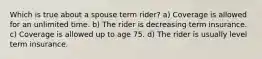 Which is true about a spouse term rider? a) Coverage is allowed for an unlimited time. b) The rider is decreasing term insurance. c) Coverage is allowed up to age 75. d) The rider is usually level term insurance.