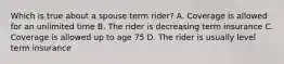 Which is true about a spouse term rider? A. Coverage is allowed for an unlimited time B. The rider is decreasing term insurance C. Coverage is allowed up to age 75 D. The rider is usually level term insurance