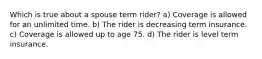 Which is true about a spouse term rider? a) Coverage is allowed for an unlimited time. b) The rider is decreasing term insurance. c) Coverage is allowed up to age 75. d) The rider is level term insurance.