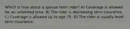 Which is true about a spouse term rider? A) Coverage is allowed for an unlimited time. B) The rider is decreasing term insurance. C) Coverage is allowed up to age 75. D) The rider is usually level term insurance.