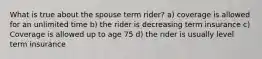 What is true about the spouse term rider? a) coverage is allowed for an unlimited time b) the rider is decreasing term insurance c) Coverage is allowed up to age 75 d) the rider is usually level term insurance