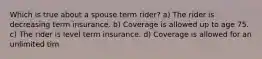 Which is true about a spouse term rider? a) The rider is decreasing term insurance. b) Coverage is allowed up to age 75. c) The rider is level term insurance. d) Coverage is allowed for an unlimited tim