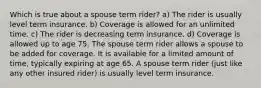 Which is true about a spouse term rider? a) The rider is usually level term insurance. b) Coverage is allowed for an unlimited time. c) The rider is decreasing term insurance. d) Coverage is allowed up to age 75. The spouse term rider allows a spouse to be added for coverage. It is available for a limited amount of time, typically expiring at age 65. A spouse term rider (just like any other insured rider) is usually level term insurance.