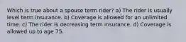 Which is true about a spouse term rider? a) The rider is usually level term insurance. b) Coverage is allowed for an unlimited time. c) The rider is decreasing term insurance. d) Coverage is allowed up to age 75.