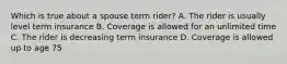 Which is true about a spouse term rider? A. The rider is usually level term insurance B. Coverage is allowed for an unlimited time C. The rider is decreasing term insurance D. Coverage is allowed up to age 75