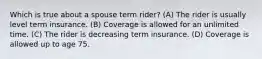 Which is true about a spouse term rider? (A) The rider is usually level term insurance. (B) Coverage is allowed for an unlimited time. (C) The rider is decreasing term insurance. (D) Coverage is allowed up to age 75.