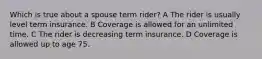 Which is true about a spouse term rider? A The rider is usually level term insurance. B Coverage is allowed for an unlimited time. C The rider is decreasing term insurance. D Coverage is allowed up to age 75.