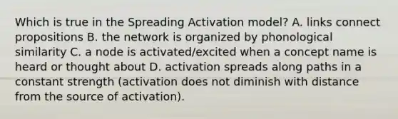 Which is true in the Spreading Activation model? A. links connect propositions B. the network is organized by phonological similarity C. a node is activated/excited when a concept name is heard or thought about D. activation spreads along paths in a constant strength (activation does not diminish with distance from the source of activation).