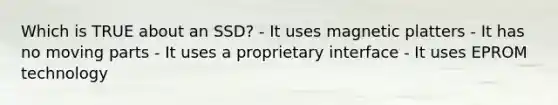 Which is TRUE about an SSD? - It uses magnetic platters - It has no moving parts - It uses a proprietary interface - It uses EPROM technology