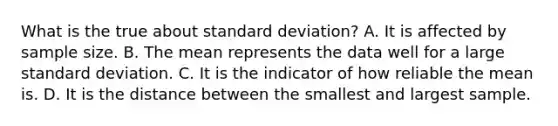 What is the true about standard deviation? A. It is affected by sample size. B. The mean represents the data well for a large standard deviation. C. It is the indicator of how reliable the mean is. D. It is the distance between the smallest and largest sample.