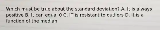 Which must be true about the <a href='https://www.questionai.com/knowledge/kqGUr1Cldy-standard-deviation' class='anchor-knowledge'>standard deviation</a>? A. It is always positive B. It can equal 0 C. IT is resistant to outliers D. It is a function of the median