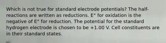 Which is not true for standard electrode potentials? The half-reactions are written as reductions. E° for oxidation is the negative of E° for reduction. The potential for the standard hydrogen electrode is chosen to be +1.00 V. Cell constituents are in their standard states.