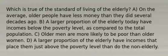 Which is true of the standard of living of the elderly? A) On the average, older people have less money than they did several decades ago. B) A larger proportion of the elderly today have incomes below the poverty level, as compared to the total population. C) Older men are more likely to be poor than older women. D) A larger proportion of the elderly have incomes that place them just above the poverty level than do the non-elderly.