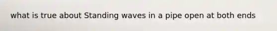 what is true about Standing waves in a pipe open at both ends