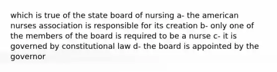 which is true of the state board of nursing a- the american nurses association is responsible for its creation b- only one of the members of the board is required to be a nurse c- it is governed by constitutional law d- the board is appointed by the governor