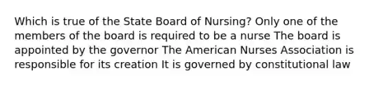 Which is true of the State Board of Nursing? Only one of the members of the board is required to be a nurse The board is appointed by the governor The American Nurses Association is responsible for its creation It is governed by constitutional law