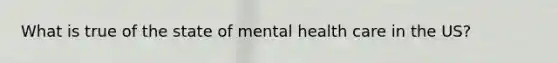 What is true of the state of mental health care in the US?