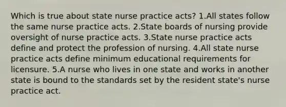 Which is true about state nurse practice acts? 1.All states follow the same nurse practice acts. 2.State boards of nursing provide oversight of nurse practice acts. 3.State nurse practice acts define and protect the profession of nursing. 4.All state nurse practice acts define minimum educational requirements for licensure. 5.A nurse who lives in one state and works in another state is bound to the standards set by the resident state's nurse practice act.