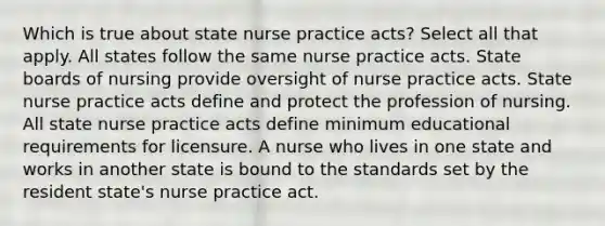 Which is true about state nurse practice acts? Select all that apply. All states follow the same nurse practice acts. State boards of nursing provide oversight of nurse practice acts. State nurse practice acts define and protect the profession of nursing. All state nurse practice acts define minimum educational requirements for licensure. A nurse who lives in one state and works in another state is bound to the standards set by the resident state's nurse practice act.