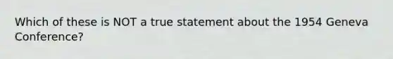 Which of these is NOT a true statement about the 1954 Geneva Conference?