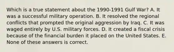 Which is a true statement about the 1990-1991 <a href='https://www.questionai.com/knowledge/kk8RNOKPQH-gulf-war' class='anchor-knowledge'>gulf war</a>? A. It was a successful military operation. B. It resolved the regional conflicts that prompted the original aggression by Iraq. C. It was waged entirely by U.S. military forces. D. It created a fiscal crisis because of the financial burden it placed on the United States. E. None of these answers is correct.