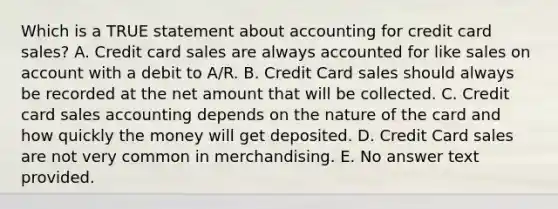 Which is a TRUE statement about accounting for credit card sales? A. Credit card sales are always accounted for like sales on account with a debit to A/R. B. Credit Card sales should always be recorded at the net amount that will be collected. C. Credit card sales accounting depends on the nature of the card and how quickly the money will get deposited. D. Credit Card sales are not very common in merchandising. E. No answer text provided.