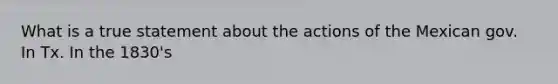 What is a true statement about the actions of the Mexican gov. In Tx. In the 1830's