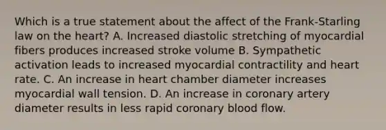 Which is a true statement about the affect of the Frank-Starling law on the heart? A. Increased diastolic stretching of myocardial fibers produces increased stroke volume B. Sympathetic activation leads to increased myocardial contractility and heart rate. C. An increase in heart chamber diameter increases myocardial wall tension. D. An increase in coronary artery diameter results in less rapid coronary blood flow.