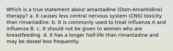 Which is a true statement about amantadine (Dom-Amantidine) therapy? a. It causes less central nervous system (CNS) toxicity than rimantadine. b. It is commonly used to treat influenza A and influenza B. c. It should not be given to women who are breastfeeding. d. It has a longer half-life than rimantadine and may be dosed less frequently.