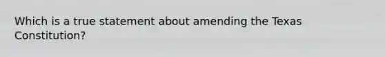 Which is a true statement about amending the Texas Constitution?