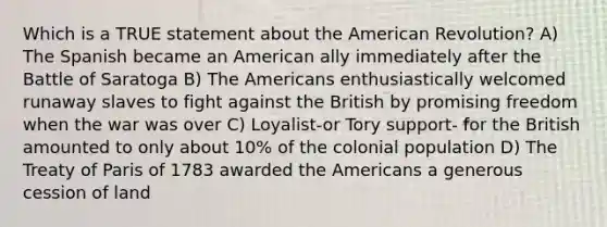 Which is a TRUE statement about the American Revolution? A) The Spanish became an American ally immediately after the Battle of Saratoga B) The Americans enthusiastically welcomed runaway slaves to fight against the British by promising freedom when the war was over C) Loyalist-or Tory support- for the British amounted to only about 10% of the colonial population D) The Treaty of Paris of 1783 awarded the Americans a generous cession of land