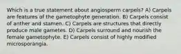 Which is a true statement about angiosperm carpels? A) Carpels are features of the gametophyte generation. B) Carpels consist of anther and stamen. C) Carpels are structures that directly produce male gametes. D) Carpels surround and nourish the female gametophyte. E) Carpels consist of highly modified microsporangia.