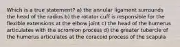 Which is a true statement? a) the annular ligament surrounds the head of the radius b) the rotator cuff is responsible for the flexible extensions at the elbow joint c) the head of the humerus articulates with the acromion process d) the greater tubercle of the humerus articulates at the coracoid process of the scapula