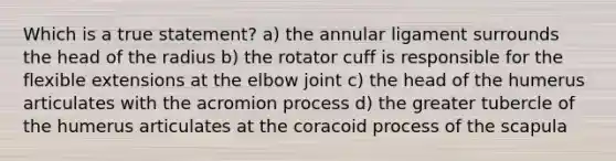 Which is a true statement? a) the annular ligament surrounds the head of the radius b) the rotator cuff is responsible for the flexible extensions at the elbow joint c) the head of the humerus articulates with the acromion process d) the greater tubercle of the humerus articulates at the coracoid process of the scapula