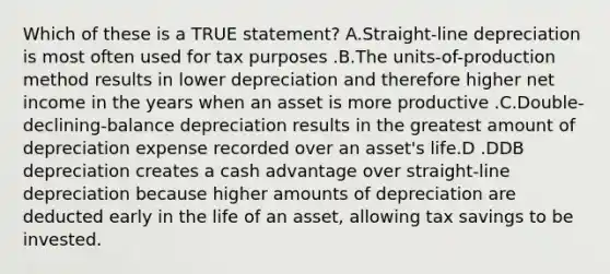 Which of these is a TRUE statement? A.Straight-line depreciation is most often used for tax purposes .B.The units-of-production method results in lower depreciation and therefore higher net income in the years when an asset is more productive .C.Double-declining-balance depreciation results in the greatest amount of depreciation expense recorded over an asset's life.D .DDB depreciation creates a cash advantage over straight-line depreciation because higher amounts of depreciation are deducted early in the life of an asset, allowing tax savings to be invested.