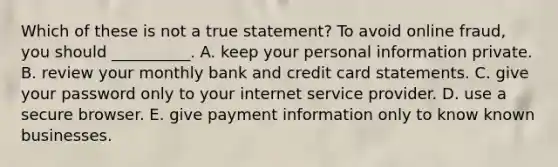 Which of these is not a true statement? To avoid online fraud, you should __________. A. keep your personal information private. B. review your monthly bank and credit card statements. C. give your password only to your internet service provider. D. use a secure browser. E. give payment information only to know known businesses.