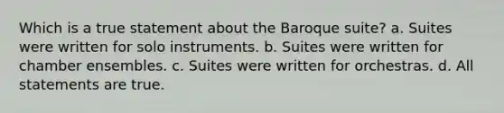 Which is a true statement about the Baroque suite? a. Suites were written for solo instruments. b. Suites were written for chamber ensembles. c. Suites were written for orchestras. d. All statements are true.